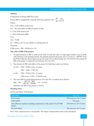 The Institute of Cost Accountants of India 53
Investment Decisions, Project Planning and Control
Solution:
Computation of Project IRR (` in crore)
Project IRR is computed by using the following equation: CO0
= ∑ CFt
(1+r)t
n
t=1
Where,
CO0
= Cash outflow at time zero
CFt
= Net cash inflow at different points of time
n = Life of the project and
r = Rate of discount (IRR)
Now,
CO0
= ` 400
CFt
= `80 p.a. for 15 years (Refer to working note (i))
Therefore,
` 400 crores = `80 × PVIFA (r%, 15)
The value of IRR of the project:
1. An approximation of IRR is made on the basis of cash flow data. A rough approximation may be made
with reference to the payback period. The payback period in the given case is 5 years (i.e., 400/80). From
the PVIFA table the closest figures are given in rate 18% (5.092) and the rate 19% (4.876). This means the
IRR of the project is expected to be between 18% and 19%.
2. The estimate of IRR cash inflow of the project for both these rates is as follows:
At 18% = `80 × PVIFA (18%, 15 years)
			 = `80 × 5.092 = ` 407.36
at 19% = `80 × PVIFA (19%, 15 years)
			 = `80 crores × 4.876 = ` 390.08 crore
3. The exact IRR by interpolating between 18% and 19% is worked out as follows:
    IRR = 18% +
(407.36 – 400)
(407.36 – 390.08)
× 1% = 18.43%
Therefore, the IRR of the project is 18.43%.
Working Notes:
(i) Net cash inflow of the project
Cash inflow ` in crore
Toll revenue 100 crores p.a. for 15 years
Cash outflow ` in crore
Toll collection expenses including maintenance of the roads (5% of ` 400
crores)
20 crores p.a. for 15 years
Net cash inflow 80 crores p.a. for 15 years
Note: Since corporate taxes is not payable. The impact of depreciation need not be considered.
 