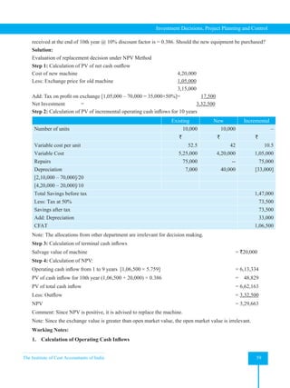The Institute of Cost Accountants of India 59
Investment Decisions, Project Planning and Control
received at the end of 10th year @ 10% discount factor is = 0.386. Should the new equipment be purchased?
Solution:
Evaluation of replacement decision under NPV Method
Step 1: Calculation of PV of net cash outflow
Cost of new machine						4,20,000
Less: Exchange price for old machine 1,05,000
								3,15,000
Add: Tax on profit on exchange [1,05,000 – 70,000 = 35,000×50%]=    17,500
Net Investment =               3,32,500
Step 2: Calculation of PV of incremental operating cash inflows for 10 years
Existing New Incremental
Number of units 10,000 10,000 –
` ` `
Variable cost per unit 52.5 42 10.5
Variable Cost 5,25,000 4,20,000 1,05,000
Repairs 75,000 -- 75,000
Depreciation 7,000 40,000 [33,000]
[2,10,000 – 70,000]/20
[4,20,000 – 20,000]/10
Total Savings before tax 1,47,000
Less: Tax at 50% 73,500
Savings after tax 73,500
Add: Depreciation 33,000
CFAT 1,06,500
Note: The allocations from other department are irrelevant for decision making.
Step 3: Calculation of terminal cash inflows
Salvage value of machine = `20,000
Step 4: Calculation of NPV:
Operating cash inflow from 1 to 9 years  [1,06,500 × 5.759] = 6,13,334
PV of cash inflow for 10th year (1,06,500 + 20,000) × 0.386 =    48,829
PV of total cash inflow = 6,62,163
Less: Outflow = 3,32,500
NPV = 3,29,663
Comment: Since NPV is positive, it is advised to replace the machine.
Note: Since the exchange value is greater than open market value, the open market value is irrelevant.
Working Notes:
1. Calculation of Operating Cash Inflows
 