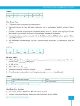 The Institute of Cost Accountants of India 65
Investment Decisions, Project Planning and Control
Answer:
1 2 3 4 5
C C D B C
State True or False
1. Cash inflows are to be estimated on an after-tax basis.
2. The conflict between NPV and IRR due to life disparity may be resolved using Modified version of NPV or
IRR.
3. Monetary Cost Benefit Analysis fails to consider the external effects of a project, which may be positive like
development of infrastructure or negative like pollution and imbalance in environment.
4. Nominal Cash Flows may be discounted with the Real Discount Rate (RDR) directly to get the inflation
adjusted Present Value.
5. IRR assumes that the future project cash flows will be reinvested at IRR itself for the remaining life of the
project.
Answer:
1 2 3 4 5
True False True False True
Fill in the Blanks
1. NPV is defined as the excess of present value of ___________in any investment project over and above the
present value of _________in that project.
2. At IRR, NPV is ________.
3. When NPV is zero, PI is _____.
4. Multiple IRR situation is observed in case of ____________ cash flow.
5. To handle project interdependence issues in capital rationing, ___________ should be used.
Answer:
1 cash inflows, cash outflows 2 zero
3 one 4 non-conventional
5 integer linear programming
Short Essay Type Questions
1. How can the problems of traditional PBP method be overcome?
2. How will you treat salvage value and working capital investment in NPV method?
 