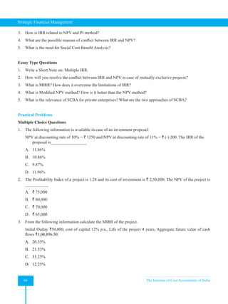Strategic Financial Management
66 The Institute of Cost Accountants of India
3. How is IRR related to NPV and PI method?
4. What are the possible reasons of conflict between IRR and NPV?
5. What is the need for Social Cost Benefit Analysis?
Essay Type Questions
1. Write a Short Note on: Multiple IRR.
2. How will you resolve the conflict between IRR and NPV in case of mutually exclusive projects?
3. What is MIRR? How does it overcome the limitations of IRR?
4. What is Modified NPV method? How is it better than the NPV method?
5. What is the relevance of SCBA for private enterprises? What are the two approaches of SCBA?
Practical Problems
Multiple Choice Questions
1. The following information is available in case of an investment proposal:
NPV at discounting rate of 10% = ` 1250 and NPV at discounting rate of 11% = ` (-) 200. The IRR of the
proposal is_________________
A. 11.86%
B. 10.86%
C. 9.87%
D. 11.96%
2. The Profitability Index of a project is 1.28 and its cost of investment is ` 2,50,000. The NPV of the project is
___________
A. ` 75,000
B. ` 80,000
C. ` 70,000
D. ` 65,000
3. From the following information calculate the MIRR of the project.
Initial Outlay `50,000, cost of capital 12% p.a., Life of the project 4 years, Aggregate future value of cash
flows `1,04,896.50.
A. 20.35%
B. 21.53%
C. 31.25%
D. 12.25%
 