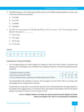 The Institute of Cost Accountants of India 67
Investment Decisions, Project Planning and Control
4. The IRR of a project is 10%. If the annual cash flow after tax is `1,30,000 and project duration is 4 years, what
is the initial investment in the project?
A. ` 4,10,000
B. ` 4,12,100
C. ` 3,90,000
D. ` 4,05,000
5. The NPV of a 4-year project is ` 220 lakh and PVIFA at 12% for 4 years is 3.037. The Equivalent Annual
Benefit of the project is ___________
A. ` 66.52 lakh
B. ` 94.74lakh
C. ` 66.96 lakh
D. ` 76.65 lakh
Answer:
1 2 3 4 5
B C A B A
Comprehensive Numerical Problems
1. An oil company proposes to install a pipeline for transport of crude from wells to refinery. Investments and
operating costs of the pipeline vary for different sizes of pipelines (diameter). The following details have been
conducted:
(a) Pipeline diameter (in inches) 3 4 5 6 7
(b) Investment required (` lakhs) 16 24 36 64 150
(c) Gross annual savings in operating costs before depreciation (` lakhs) 5 8 15 30 50
The estimated life of the installation is 10 years. The oil company’s tax rate is 50%. There is no salvage value
and straight-line rate of depreciation is followed.
Calculate the net savings after tax and cash flow generation and recommend therefrom, the largest pipeline to
be installed, if the company desires a 15% post-tax return. Also indicate which pipeline will have the shortest
payback. The annuity PV factor at 15% for 10 years is 5.019.
[Answer: Pipeline diameter of 6 inches has shortest payback period; Pipeline of 6 inches
diameter has highest NPV and it is recommended for installation]
 