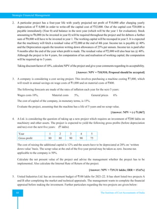 Strategic Financial Management
68 The Institute of Cost Accountants of India
2. A particular project has a four-year life with yearly projected net profit of `10,000 after charging yearly
depreciation of ` 8,000 in order to write-off the capital cost of `32,000. Out of the capital cost `20,000 is
payable immediately (Year 0) arid balance in the next year (which will be the year 1 for evaluation). Stock
amounting to `6,000 (to be invested in year 0) will be required throughout the project and for debtors a further
sum of `8,000 will have to be invested in year 1. The working capital will be recouped in year 5. It is expected
that the machinery will fetch a residual value of `2,000 at the end of 4th year. Income tax is payable @ 40%
and the Depreciation equals the taxation writing down allowances of 25% per annum. Income tax is paid after
9 months after the end of the year when profit is made. The residual value of `2,000 will also bear tax @ 40%.
Although the project is for 4 years, for computation of tax and realisation of working capital, the computation
will be required up to 5 years.
Taking discount factor of 10%, calculate NPV of the project and give your comments regarding its acceptability.
[Answer: NPV = `10,910; Proposal should be accepted]
3. A company is considering a cost saving project. This involves purchasing a machine costing `7,000, which
will result in annual savings on wage costs of `1,000 and on material costs of `400.
The following forecasts are made of the rates of inflation each year for the next 5 years:
Wages costs 10%,                   Material costs        5%,                 General prices       6%
The cost of capital of the company, in monetary terms, is 15%.
Evaluate the project, assuming that the machine has a life of 5 years and no scrap value.
[Answer: NPV = (-) `1,067]
4. A Ltd. is considering the question of taking up a new project which requires an investment of `200 lakhs on
machinery and other assets. The project is expected to yield the following gross profits (before depreciation
and tax) over the next five years:    (` lakhs)
Year 1 2 3 4 5
Gross profit 80 80 90 90 75
The cost of raising the additional capital is 12% and the assets have to be depreciated at 20% on ‘written
down value’ basis. The scrap value at the end of the five-year period may be taken as zero. Income-tax
applicable to the company is 50%.
Calculate the net present value of the project and advise the management whether the project has to be
implemented. Also calculate the Internal Rate of Return of the project.
[Answer: NPV = `19.31 lakhs; IRR = 15.6%]
5. United Industries Ltd. has an investment budget of `100 lakhs for 2021-22. It has short listed two projects A
and B after completing the market and technical appraisals. The management wants to complete the financial
appraisal before making the investment. Further particulars regarding the two projects are given below:
 