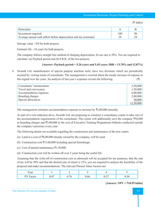 The Institute of Cost Accountants of India 69
Investment Decisions, Project Planning and Control
(` lakhs)
Particulars A B
Investment required
Average annual cash inflow before depreciation and tax (estimate)
100
28
90
24
Salvage value - Nil for both projects.
Estimate life - 10 years for both projects.
The company follows straight line method of charging depreciation. Its tax rate is 50%. You are required to
calculate: (a) Payback period and (b) I.R.R. of the two projects.
[Answer: Payback period = 5.26 years and 5.45 years; IRR = 13.78% and 12.87%]
6. Swastik Ltd. manufacturers of special purpose machine tools, have two divisions which are periodically
assisted by visiting teams of consultants. The management is worried about the steady increase of expense in
this regard over the years. An analysis of last year’s expenses reveals the following:                (`)
Consultants’ remuneration
Travel and conveyance
Accommodation expenses
Boarding charges
Special allowances
2,50,000
1,50,000
6,00,000
2,00,000
50,000
12,50,000
The management estimates accommodation expenses to increase by `2,00,000 annually.
As part of a cost reduction drive, Swastik Ltd. are proposing to construct a consultancy centre to take care of
the accommodation requirements of the consultants. This centre will additionally save the company `50,000
in boarding charges and `2,00,000 in the cost of Executive Training Programmes hitherto conducted outside
the company’s premises every year.
The following details are available regarding the construction and maintenance of the new centre:
(a) Land at a cost of `8,00,000 already owned by the company, will be used.
(b) Construction cost `15,00,000 including special furnishings.
(c) Cost of annual maintenance `1,50,000.
(d)  Construction cost will be written off over 5 years being the useful life.
Assuming that the write-off of construction cost as aforesaid will be accepted for tax purposes, that the rate
of tax will be 50% and that the desired rate of return is 15%, you are required to analyse the feasibility of the
proposal and make recommendations. The relevant Present Value Factors are:
Year 1 2 3 4 5
PV Factor 0.87 0.76 0.66 0.57 0.50
[Answer: NPV = `10.95 lakhs]
 