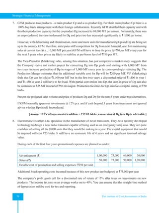 Strategic Financial Management
70 The Institute of Cost Accountants of India
7. GFM produces two products - a main product Cp and a co-product Dg. For their main product Cp there is a
100% buy back arrangement with their foreign collaborators. Recently GFM doubled their capacity and with
this their production capacity for the co-product Dg increased to 10,000 MT per annum. Fortunately, there was
an unprecedented increase in demand for Dg and price too has increased significantly to `1,000 per tonne.
However, with delicensing and liberalisation, more and more units for manufacturing Cp and Dg are being set
up in the country. GFM, therefore, anticipates stiff competition for Dg from next financial year. For maintaining
sales at current level (i.e., 10,000 MT per year) GFM will have to drop the price by `50 per MT every year for
the next 5 years when prices are likely to stabilise at pre-boom level of `750 per MT.
The Vice-President (Marketing) who, sensing this situation, has just completed a market study, suggests that
the Company revive and earlier project for converting Dg into Dp grade and starting with 1,000 MT from
next year increase production of Dp in stages of 1,000 MT every year by correspondingly reducing Dg. The
Production Manger estimates that the additional variable cost for Dp will be `200 per MT. V.P. (Marketing)
feels that Dp can be sold at `1,500 per MT but in the first two years a discounted price of `1,400 in year 1
and `1,450 in year 2 will have to be fixed. With partial conversion into Dp, the drop in price of Dg can also
be contained at `25 MT instead of `50 envisaged. Production facilities for Dp involves a capital outlay of `50
lakhs.
Present the projected sales volume and price of products Dg and Dp for the next 5 years under two alternatives.
If GFM normally appraises investments @ 12% p.a. and if cash beyond 5 years from investment are ignored
advise whether Dp should be produced.
[Answer: NPV of incremental cashflow = `12.03 lakhs; conversion of Dg into Dp is advisable.]
8. Electromatic Excellers Ltd. specialise in the manufacture of novel transistors. They have recently developed
technology to design a new radio transistor capable of being used as an emergency lamp also. They are quite
confident of selling all the 8,000 units that they would be making in a year. The capital equipment that would
be required will cost `25 lakhs. It will have an economic life of 4 years and no significant terminal salvage
value.
During each of the first four years promotional expenses are planned as under:
1st Year 1 2 3 4
Advertisement (`) 1,00,000 75,000 60,000 30,000
Others (`) 50,000 75,000 90,000 1,20,000
Variable cost of production and selling expenses: `250 per unit
Additional fixed operating costs incurred because of this new product are budgeted at `75,000 per year.
The company’s profit goals call for a discounted rate of return of 15% after taxes on investments on new
products. The income tax rate on an average works out to 40%. You can assume that the straight-line method
of depreciation will be used for tax and reporting.
 