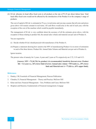 Strategic Financial Management
72 The Institute of Cost Accountants of India
(4) B Ltd. allocates its head office fixed costs to all products at the rate of `1.25 per direct labour hour. Total
head office fixed costs would not be affected by the introduction of the Product A to the company’s range of
products.
The cost of capital of B Ltd. is estimated at 5% p.a. in real terms and you may assume that all costs and prices
given above will remain constant in real terms. All cash flows would arise at the end of each year, with the
exception of the cost of the machine which would be payable immediately.
The management of B Ltd. is very confident about the accuracy of all the estimates given above, with the
exception of those relating to product life, the annual sales volume and material cost per unit of Product A.
You are required to:
(i) Decide whether B Ltd. should proceed with manufacture of the Product A.
(it) Prepare a statement showing how sensitive the NPV of manufacturing Product A is to errors of estimation
in each of the three factors: Product life. Annual Sales Volume and Material cost per unit of Product A.
Ignore taxation.
The present value of annuity for 3 years, 4 years and 5 years at 5% respectively are 2.72, 3.55 and 4.33.
[Answer: NPV = `1,26,710; So, product A is recommended; Sensitivity forecast error: Product
life = 3.2 years i.e., 36% lower limit of error; Annual sales volume =7074 units i.e., 29% lower
limit and Material cost A = `7,426 i.e., 65% upper limit].
References:
1. Pandey, I M; Essentials of Financial Management; Pearson Publication
2. Chandra, P.; Financial Management – Theory and Practice; McGraw Hill
3. Khan and Jain; Financial Management – Text, Problems and Cases; McGraw Hill
4. Brigham and Houston; Fundamentals of Financial management; Cengage
 