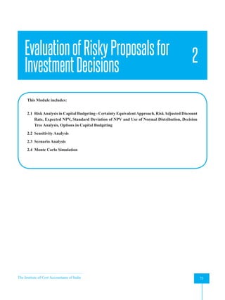 The Institute of Cost Accountants of India 73
Evaluation of Risky Proposals for Investment Decisions
EvaluationofRiskyProposalsfor
InvestmentDecisions
2
This Module includes:
2.1 RiskAnalysis in Capital Budgeting - Certainty EquivalentApproach, RiskAdjusted Discount
Rate, Expected NPV, Standard Deviation of NPV and Use of Normal Distribution, Decision
Tree Analysis, Options in Capital Budgeting
2.2 Sensitivity Analysis
2.3 Scenario Analysis
2.4 Monte Carlo Simulation
 