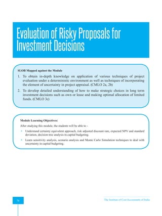 Strategic Financial Management
74 The Institute of Cost Accountants of India
74
EvaluationofRiskyProposalsfor
InvestmentDecisions
SLOB Mapped against the Module
1. To obtain in-depth knowledge on application of various techniques of project
evaluation under a deterministic environment as well as techniques of incorporating
the element of uncertainty in project appraisal. (CMLO 2a, 2b)
2. To develop detailed understanding of how to make strategic choices in long term
investment decisions such as own or lease and making optimal allocation of limited
funds. (CMLO 3c)
Module Learning Objectives:
After studying this module, the students will be able to -
 Understand certainty equivalent approach, risk adjusted discount rate, expected NPV and standard
deviation, decision tree analysis in capital budgeting.
 Learn sensitivity analysis, scenario analysis and Monte Carlo Simulation techniques to deal with
uncertainty in capital budgeting.
A
 