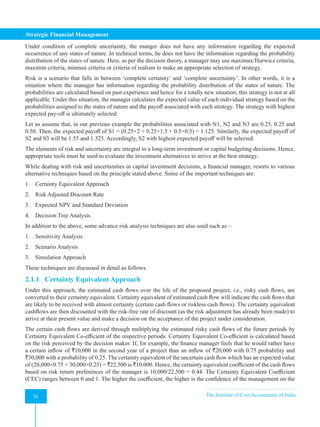 Strategic Financial Management
76 The Institute of Cost Accountants of India
76
Under condition of complete uncertainty, the manger does not have any information regarding the expected
occurrence of any states of nature. In technical terms, he does not have the information regarding the probability
distribution of the states of nature. Here, as per the decision theory, a manager may use maximax/Hurwicz criteria,
maximin criteria, minmax criteria or criteria of realism to make an appropriate selection of strategy.
Risk is a scenario that falls in between ‘complete certainty’ and ‘complete uncertainty’. In other words, it is a
situation where the manager has information regarding the probability distribution of the states of nature. The
probabilities are calculated based on past experience and hence for a totally new situation, this strategy is not at all
applicable. Under this situation, the manager calculates the expected value of each individual strategy based on the
probabilities assigned to the states of nature and the payoff associated with each strategy. The strategy with highest
expected pay-off is ultimately selected.
Let us assume that, in our previous example the probabilities associated with N1, N2 and N3 are 0.25, 0.25 and
0.50. Then, the expected payoff of S1 = (0.25×2 + 0.25×1.5 + 0.5×0.5) = 1.125. Similarly, the expected payoff of
S2 and S3 will be 1.55 and 1.325. Accordingly, S2 with highest expected payoff will be selected.
The elements of risk and uncertainty are integral to a long-term investment or capital budgeting decisions. Hence,
appropriate tools must be used to evaluate the investment alternatives to arrive at the best strategy.
While dealing with risk and uncertainties in capital investment decisions, a financial manager, resorts to various
alternative techniques based on the principle stated above. Some of the important techniques are:
1. Certainty Equivalent Approach
2. Risk Adjusted Discount Rate
3. Expected NPV and Standard Deviation
4. Decision Tree Analysis
In addition to the above, some advance risk analysis techniques are also used such as –
1. Sensitivity Analysis
2. Scenario Analysis
3. Simulation Approach
These techniques are discussed in detail as follows.
2.1.1 Certainty Equivalent Approach
Under this approach, the estimated cash flows over the life of the proposed project, i.e., risky cash flows, are
converted to their certainty equivalent. Certainty equivalent of estimated cash flow will indicate the cash flows that
are likely to be received with almost certainty (certain cash flows or riskless cash flows). The certainty equivalent
cashflows are then discounted with the risk-free rate of discount (as the risk adjustment has already been made) to
arrive at their present value and make a decision on the acceptance of the project under consideration.
The certain cash flows are derived through multiplying the estimated risky cash flows of the future periods by
Certainty Equivalent Co-efficient of the respective periods. Certainty Equivalent Co-efficient is calculated based
on the risk perceived by the decision maker. If, for example, the finance manager feels that he would rather have
a certain inflow of `10,000 in the second year of a project than an inflow of `20,000 with 0.75 probability and
`30,000 with a probability of 0.25. The certainty equivalent of the uncertain cash flow which has an expected value
of (20,000×0.75 + 30,000×0.25) = `22,500 is `10,000. Hence, the certainty equivalent coefficient of the cash flows
based on risk return preferences of the manager is 10,000/22,500 = 0.44. The Certainty Equivalent Coefficient
(CEC) ranges between 0 and 1. The higher the coefficient, the higher is the confidence of the management on the
 