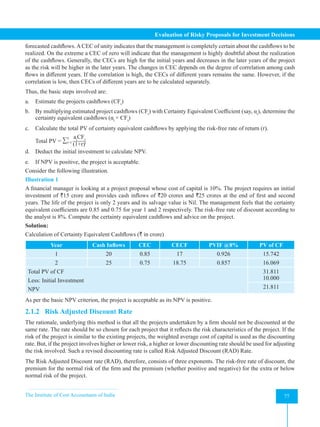 The Institute of Cost Accountants of India 77
Evaluation of Risky Proposals for Investment Decisions
forecasted cashflows.ACEC of unity indicates that the management is completely certain about the cashflows to be
realized. On the extreme a CEC of zero will indicate that the management is highly doubtful about the realization
of the cashflows. Generally, the CECs are high for the initial years and decreases in the later years of the project
as the risk will be higher in the later years. The changes in CEC depends on the degree of correlation among cash
flows in different years. If the correlation is high, the CECs of different years remains the same. However, if the
correlation is low, then CECs of different years are to be calculated separately.
Thus, the basic steps involved are:
a. Estimate the projects cashflows (CFt
)
b. By multiplying estimated project cashflows (CFt
) with Certainty Equivalent Coefficient (say, αt
), determine the
certainty equivalent cashflows (αt
× CFt
)
c. Calculate the total PV of certainty equivalent cashflows by applying the risk-free rate of return (r).
Total PV = ∑
at
CFt
(1+r)t
n
t=1
d. Deduct the initial investment to calculate NPV.
e. If NPV is positive, the project is acceptable.
Consider the following illustration.
Illustration 1
A financial manager is looking at a project proposal whose cost of capital is 10%. The project requires an initial
investment of `15 crore and provides cash inflows of `20 crores and `25 crores at the end of first and second
years. The life of the project is only 2 years and its salvage value is Nil. The management feels that the certainty
equivalent coefficients are 0.85 and 0.75 for year 1 and 2 respectively. The risk-free rate of discount according to
the analyst is 8%. Compute the certainty equivalent cashflows and advice on the project.
Solution:
Calculation of Certainty Equivalent Cashflows (` in crore)
Year Cash Inflows CEC CECF PVIF @8% PV of CF
1 20 0.85 17 0.926 15.742
2 25 0.75 18.75 0.857 16.069
Total PV of CF
Less: Initial Investment
NPV
31.811
10.000
21.811
As per the basic NPV criterion, the project is acceptable as its NPV is positive.
2.1.2 Risk Adjusted Discount Rate
The rationale, underlying this method is that all the projects undertaken by a firm should not be discounted at the
same rate. The rate should be so chosen for each project that it reflects the risk characteristics of the project. If the
risk of the project is similar to the existing projects, the weighted average cost of capital is used as the discounting
rate. But, if the project involves higher or lower risk, a higher or lower discounting rate should be used for adjusting
the risk involved. Such a revised discounting rate is called Risk Adjusted Discount (RAD) Rate.
The Risk Adjusted Discount rate (RAD), therefore, consists of three exponents. The risk-free rate of discount, the
premium for the normal risk of the firm and the premium (whether positive and negative) for the extra or below
normal risk of the project.
 