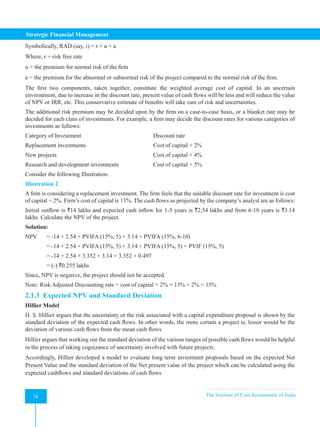 Strategic Financial Management
78 The Institute of Cost Accountants of India
78
Symbolically, RAD (say, i) = r + u + a
Where, r = risk free rate
u = the premium for normal risk of the firm
a = the premium for the abnormal or subnormal risk of the project compared to the normal risk of the firm.
The first two components, taken together, constitute the weighted average cost of capital. In an uncertain
environment, due to increase in the discount rate, present value of cash flows will be less and will reduce the value
of NPV or IRR, etc. This conservative estimate of benefits will take care of risk and uncertainties.
The additional risk premium may be decided upon by the firm on a case-to-case basis, or a blanket rate may be
decided for each class of investments. For example, a firm may decide the discount rates for various categories of
investments as follows:
Category of Investment 				 Discount rate
Replacement investments				 Cost of capital + 2%
New projects 					 Cost of capital + 4%
Research and development investments 		 Cost of capital + 5%
Consider the following Illustration.
Illustration 2
A firm is considering a replacement investment. The firm feels that the suitable discount rate for investment is cost
of capital + 2%. Firm’s cost of capital is 13%. The cash flows as projected by the company’s analyst are as follows:
Initial outflow is `14 lakhs and expected cash inflow for 1-5 years is `2.54 lakhs and from 6-10 years is `3.14
lakhs. Calculate the NPV of the project.
Solution:
NPV = -14 + 2.54 × PVIFA (15%, 5) + 3.14 × PVIFA (15%, 6-10)
= -14 + 2.54 × PVIFA (15%, 5) + 3.14 × PVIFA (15%, 5) × PVIF (15%, 5)
= -14 + 2.54 × 3.352 + 3.14 × 3.352 × 0.497
= (-) `0.255 lakhs
Since, NPV is negative, the project should not be accepted.
Note: Risk Adjusted Discounting rate = cost of capital + 2% = 13% + 2% = 15%
2.1.3 Expected NPV and Standard Deviation
Hillier Model
H. S. Hillier argues that the uncertainty or the risk associated with a capital expenditure proposal is shown by the
standard deviation of the expected cash flows. In other words, the more certain a project is, lesser would be the
deviation of various cash flows from the mean cash flows.
Hillier argues that working out the standard deviation of the various ranges of possible cash flows would be helpful
in the process of taking cognizance of uncertainty involved with future projects.
Accordingly, Hillier developed a model to evaluate long term investment proposals based on the expected Net
Present Value and the standard deviation of the Net present value of the project which can be calculated using the
expected cashflows and standard deviations of cash flows.
 