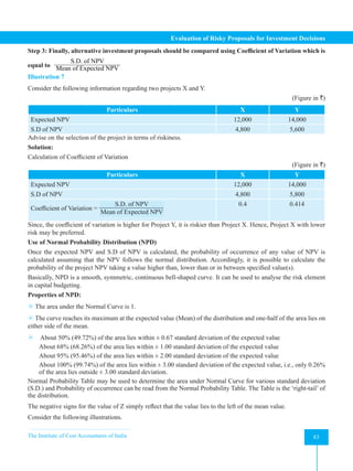 The Institute of Cost Accountants of India 83
Evaluation of Risky Proposals for Investment Decisions
Step 3: Finally, alternative investment proposals should be compared using Coefficient of Variation which is
equal to
S.D. of NPV
Mean of Expected NPV
Illustration 7
Consider the following information regarding two projects X and Y.
(Figure in `)
Particulars X Y
Expected NPV 12,000 14,000
S.D of NPV 4,800 5,600
Advise on the selection of the project in terms of riskiness.
Solution:
Calculation of Coefficient of Variation
(Figure in `)
Particulars X Y
Expected NPV 12,000 14,000
S.D of NPV 4,800 5,800
Coefficient of Variation =
S.D. of NPV
Mean of Expected NPV
0.4 0.414
Since, the coefficient of variation is higher for Project Y, it is riskier than Project X. Hence, Project X with lower
risk may be preferred.
Use of Normal Probability Distribution (NPD)
Once the expected NPV and S.D of NPV is calculated, the probability of occurrence of any value of NPV is
calculated assuming that the NPV follows the normal distribution. Accordingly, it is possible to calculate the
probability of the project NPV taking a value higher than, lower than or in between specified value(s).
Basically, NPD is a smooth, symmetric, continuous bell-shaped curve. It can be used to analyse the risk element
in capital budgeting.
Properties of NPD:
8 The area under the Normal Curve is 1.
8 The curve reaches its maximum at the expected value (Mean) of the distribution and one-half of the area lies on
either side of the mean.
8 About 50% (49.72%) of the area lies within ± 0.67 standard deviation of the expected value
About 68% (68.26%) of the area lies within ± 1.00 standard deviation of the expected value
About 95% (95.46%) of the area lies within ± 2.00 standard deviation of the expected value
About 100% (99.74%) of the area lies within ± 3.00 standard deviation of the expected value, i.e., only 0.26%
of the area lies outside ± 3.00 standard deviation.
Normal Probability Table may be used to determine the area under Normal Curve for various standard deviation
(S.D.) and Probability of occurrence can be read from the Normal Probability Table. The Table is the ‘right-tail’ of
the distribution.
The negative signs for the value of Z simply reflect that the value lies to the left of the mean value.
Consider the following illustrations.
 