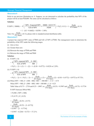 Strategic Financial Management
84 The Institute of Cost Accountants of India
84
Illustration 8
Refer to our previous illustration no. 6. Suppose, we are interested to calculate the probability that NPV of the
project will be at least `20,000. The same can be calculated as follows
Solution:
P (NPV ≥ 50000) = P
NPV - Expected NPV 20000 16215.75
S.D of NPV 34268
−
 
≥
 
 
= P (Z ≥ 0.11) = 1 -
Profit
P/V Ratio (0.11)
		 = 1 – (0.5 +0.4602) = 0.0398 = 3.98%
Note: For
Profit
P/V Ratio
(0.11), please refer to standard normal distribution table.
Illustration 9
A project has expected NPV value of `800 and S.D. of NPV of `400. The management wants to determine the
probability of the NPV under the following ranges.
(i) Zero or less
(ii) Greater than zero
(iii) Between the range of `500 and `900
(iv) Between the range of `300 and `600
Solution:
(i) P (NPV ≤ 0)
=
NPV- expected NPV 0 800
P
S.D. of NPV 400
−
 
≤
 
 
= P (Z ≤ - 2) = (-2) = 1 – (2) = 1- (0.50 + 0.4772) = 0.0228 or 2.28%
(ii) P (NPV ≥ 0)
=
NPV- expected NPV 0 800
P
S.D. of NPV 400
−
 
≥
 
 
= P (Z ≥ - 2) =1 - P (Z ≤ - 2) = 1-
Profit
P/V Ratio
(-2) =
Profit
P/V Ratio
(2) = (0.50 + 0.4772) = 0.9772 or 97.72%
(iii) When NPV = 500; Z = (500 – 800) / 400 = - 300/400 = - 3/ 4 = - 0.75
When NPV = 900; Z = (900 – 800) / 400 = 100/400 = 1/ 4 = 0.25
Table Value of 0.75 = .2734 and 0.25 = .0987; so,
Profit
P/V Ratio
(0.25) = 0.5987 and
Profit
P/V Ratio
(0.75) = 0.7734
P (NPV between 500 & 900)
= P (500 ≤ NPV ≤ 800)
= P (-0.75 ≤ Z ≤ 0.25)
=
Profit
P/V Ratio
(0.25) - (-0.75)
=
Profit
P/V Ratio
(0.25) – [1- (0.75)]
= 0.5987 – [1 – 0.7734]
= 0.5987 – 0.2266 = 0.3721 = 37.21%
 