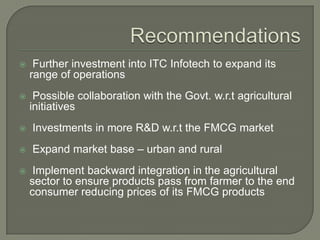  Further investment into ITC Infotech to expand its
range of operations
 Possible collaboration with the Govt. w.r.t agricultural
initiatives
 Investments in more R&D w.r.t the FMCG market
 Expand market base – urban and rural
 Implement backward integration in the agricultural
sector to ensure products pass from farmer to the end
consumer reducing prices of its FMCG products
 