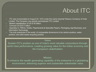  ITC was incorporated on August 24, 1910 under the name Imperial Tobacco Company of India
Limited. The Company now stands rechristened ‘ITC Limited’
 Market capitalisation of US $ 45 billion
 Turnover of US $ 7 billion
 Operates in: FMCG, Hotels, Paperboards & Specialty Papers, Packaging, Agri-Business, and
Information Technology
 The only enterprise in the world, of comparable dimensions to be carbon-positive, water-
positive, and solid waste recycling positive
 