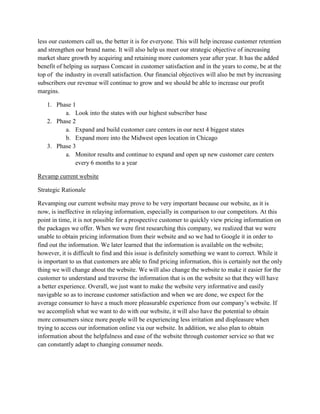 less our customers call us, the better it is for everyone. This will help increase customer retention
and strengthen our brand name. It will also help us meet our strategic objective of increasing
market share growth by acquiring and retaining more customers year after year. It has the added
benefit of helping us surpass Comcast in customer satisfaction and in the years to come, be at the
top of the industry in overall satisfaction. Our financial objectives will also be met by increasing
subscribers our revenue will continue to grow and we should be able to increase our profit
margins.

   1. Phase 1
         a. Look into the states with our highest subscriber base
   2. Phase 2
         a. Expand and build customer care centers in our next 4 biggest states
         b. Expand more into the Midwest open location in Chicago
   3. Phase 3
         a. Monitor results and continue to expand and open up new customer care centers
             every 6 months to a year

Revamp current website

Strategic Rationale

Revamping our current website may prove to be very important because our website, as it is
now, is ineffective in relaying information, especially in comparison to our competitors. At this
point in time, it is not possible for a prospective customer to quickly view pricing information on
the packages we offer. When we were first researching this company, we realized that we were
unable to obtain pricing information from their website and so we had to Google it in order to
find out the information. We later learned that the information is available on the website;
however, it is difficult to find and this issue is definitely something we want to correct. While it
is important to us that customers are able to find pricing information, this is certainly not the only
thing we will change about the website. We will also change the website to make it easier for the
customer to understand and traverse the information that is on the website so that they will have
a better experience. Overall, we just want to make the website very informative and easily
navigable so as to increase customer satisfaction and when we are done, we expect for the
average consumer to have a much more pleasurable experience from our company’s website. If
we accomplish what we want to do with our website, it will also have the potential to obtain
more consumers since more people will be experiencing less irritation and displeasure when
trying to access our information online via our website. In addition, we also plan to obtain
information about the helpfulness and ease of the website through customer service so that we
can constantly adapt to changing consumer needs.
 