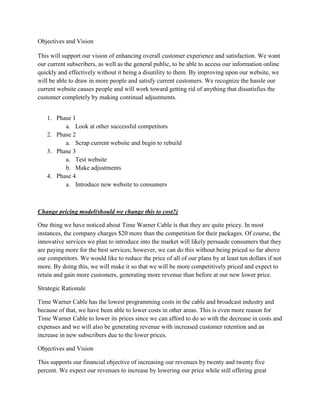 Objectives and Vision

This will support our vision of enhancing overall customer experience and satisfaction. We want
our current subscribers, as well as the general public, to be able to access our information online
quickly and effectively without it being a disutility to them. By improving upon our website, we
will be able to draw in more people and satisfy current customers. We recognize the hassle our
current website causes people and will work toward getting rid of anything that dissatisfies the
customer completely by making continual adjustments.


   1. Phase 1
         a. Look at other successful competitors
   2. Phase 2
         a. Scrap current website and begin to rebuild
   3. Phase 3
         a. Test website
         b. Make adjustments
   4. Phase 4
         a. Introduce new website to consumers



Change pricing model(should we change this to cost?)

One thing we have noticed about Time Warner Cable is that they are quite pricey. In most
instances, the company charges $20 more than the competition for their packages. Of course, the
innovative services we plan to introduce into the market will likely persuade consumers that they
are paying more for the best services; however, we can do this without being priced so far above
our competitors. We would like to reduce the price of all of our plans by at least ten dollars if not
more. By doing this, we will make it so that we will be more competitively priced and expect to
retain and gain more customers, generating more revenue than before at our new lower price.

Strategic Rationale

Time Warner Cable has the lowest programming costs in the cable and broadcast industry and
because of that, we have been able to lower costs in other areas. This is even more reason for
Time Warner Cable to lower its prices since we can afford to do so with the decrease in costs and
expenses and we will also be generating revenue with increased customer retention and an
increase in new subscribers due to the lower prices.

Objectives and Vision

This supports our financial objective of increasing our revenues by twenty and twenty five
percent. We expect our revenues to increase by lowering our price while still offering great
 