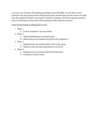 services to our customers. By making our packages more affordable, we will draw in more
customers who may not have been willing to pay such a premium price for the services we offer.
This also supports our Best Cost strategy in which our company will shift its business model to
focus on lowering our prices while still continuing to offer innovative services.

Lower Prices(should we change this to cost?)

   1. Phase 1
         a. Look at competitor’s pricing models
   2. Phase 2
         a. Adjust and build upon our tiered system
         b. Match prices to be competitively priced with competitor’s
   3. Phase 3
         a. Implement the new pricing model in the 5 major states
         b. Monitor results and make adjustments as we see fit
   4. Phase 4
         a. Implement the new pricing model to all subscribers
         b. Continue to monitor results
 