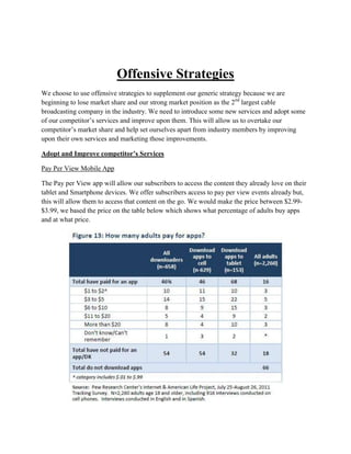 Offensive Strategies
We choose to use offensive strategies to supplement our generic strategy because we are
beginning to lose market share and our strong market position as the 2nd largest cable
broadcasting company in the industry. We need to introduce some new services and adopt some
of our competitor’s services and improve upon them. This will allow us to overtake our
competitor’s market share and help set ourselves apart from industry members by improving
upon their own services and marketing those improvements.

Adopt and Improve competitor’s Services

Pay Per View Mobile App

The Pay per View app will allow our subscribers to access the content they already love on their
tablet and Smartphone devices. We offer subscribers access to pay per view events already but,
this will allow them to access that content on the go. We would make the price between $2.99-
$3.99, we based the price on the table below which shows what percentage of adults buy apps
and at what price.
 