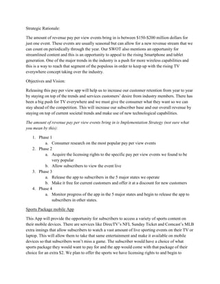 Strategic Rationale:

The amount of revenue pay per view events bring in is between $150-$200 million dollars for
just one event. These events are usually seasonal but can allow for a new revenue stream that we
can count on periodically through the year. Our SWOT also mentions an opportunity for
streamlined content and this is an opportunity to appeal to the rising Smartphone and tablet
generation. One of the major trends in the industry is a push for more wireless capabilities and
this is a way to reach that segment of the populous in order to keep up with the rising TV
everywhere concept taking over the industry.

Objectives and Vision:

Releasing this pay per view app will help us to increase our customer retention from year to year
by staying on top of the trends and services customers’ desire from industry members. There has
been a big push for TV everywhere and we must give the consumer what they want so we can
stay ahead of the competition. This will increase our subscriber base and our overall revenue by
staying on top of current societal trends and make use of new technological capabilities.

The amount of revenue pay per view events bring in is Implementation Strategy (not sure what
you mean by this):

   1. Phase 1
         a. Consumer research on the most popular pay per view events
   2. Phase 2
         a. Acquire the licensing rights to the specific pay per view events we found to be
             very popular
         b. Allow subscribers to view the event live
   3. Phase 3
         a. Release the app to subscribers in the 5 major states we operate
         b. Make it free for current customers and offer it at a discount for new customers
   4. Phase 4
         a. Monitor progress of the app in the 5 major states and begin to release the app to
             subscribers in other states.

Sports Package mobile App

This App will provide the opportunity for subscribers to access a variety of sports content on
their mobile devices. There are services like DirecTV’s NFL Sunday Ticket and Comcast’s MLB
extra innings that allow subscribers to watch a vast amount of live sporting events on their TV or
laptop. This will allow them to take that same entertainment and make it available on mobile
devices so that subscribers won’t miss a game. The subscriber would have a choice of what
sports package they would want to pay for and the app would come with that package of their
choice for an extra $2. We plan to offer the sports we have licensing rights to and begin to
 