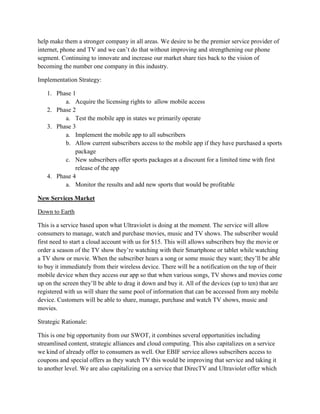 help make them a stronger company in all areas. We desire to be the premier service provider of
internet, phone and TV and we can’t do that without improving and strengthening our phone
segment. Continuing to innovate and increase our market share ties back to the vision of
becoming the number one company in this industry.

Implementation Strategy:

   1. Phase 1
         a. Acquire the licensing rights to allow mobile access
   2. Phase 2
         a. Test the mobile app in states we primarily operate
   3. Phase 3
         a. Implement the mobile app to all subscribers
         b. Allow current subscribers access to the mobile app if they have purchased a sports
             package
         c. New subscribers offer sports packages at a discount for a limited time with first
             release of the app
   4. Phase 4
         a. Monitor the results and add new sports that would be profitable

New Services Market

Down to Earth

This is a service based upon what Ultraviolet is doing at the moment. The service will allow
consumers to manage, watch and purchase movies, music and TV shows. The subscriber would
first need to start a cloud account with us for $15. This will allows subscribers buy the movie or
order a season of the TV show they’re watching with their Smartphone or tablet while watching
a TV show or movie. When the subscriber hears a song or some music they want; they’ll be able
to buy it immediately from their wireless device. There will be a notification on the top of their
mobile device when they access our app so that when various songs, TV shows and movies come
up on the screen they’ll be able to drag it down and buy it. All of the devices (up to ten) that are
registered with us will share the same pool of information that can be accessed from any mobile
device. Customers will be able to share, manage, purchase and watch TV shows, music and
movies.

Strategic Rationale:

This is one big opportunity from our SWOT, it combines several opportunities including
streamlined content, strategic alliances and cloud computing. This also capitalizes on a service
we kind of already offer to consumers as well. Our EBIF service allows subscribers access to
coupons and special offers as they watch TV this would be improving that service and taking it
to another level. We are also capitalizing on a service that DirecTV and Ultraviolet offer which
 