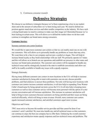 b. Continuous consumer research


                           Defensive Strategies
We choose to use defensive strategies because we’ve been experiencing a loss in our market
share and in the amount of subscribers we’ve been losing each year. We need to defend our
position against stand alone services and other smaller competitors in the industry. We have such
a strong brand name we need to continue to make sure that image isn’t blemished because we’ve
been lacking in certain areas. This will allows us to defend the market share we do have and
continue to strengthen our brand name among consumers.

Customer Service:

Increase customer care center locations

We would like to open more customer care centers so that we can readily meet one on one with
our customers. This will allows us to personally handle any problems or issues that may arise.
We want there to be a face to our company and not just a symbol or slogan. This will help to
increase brand loyalty as they build relationships with our staff. We primarily operate in 5 states
and this will allows us to branch out our operations and establish our presence in other states and
increase our brand name penetration. The customer care centers will be equipped to handle any
technical issues and be strategically located in the state to establish convenience and allow our
staff to be readily available to handle any issues with a speedy response.

Strategic Rationale:

Having many different customer care centers in more locations in the U.S. will help to increase
customer satisfaction by being able to meet with customers one-on-one, discuss possible
problems, and find solutions to answer those problems. Not only will having more locations with
customer care centers increase customer satisfaction, it will also help in expanding Time Warner
Cable’s brand name by being spread out more across the U.S. It will also help in keeping more
customers as well as since customer service will become more personal with the option of a one-
on-one conversation and will increase satisfaction. This increase in customer satisfaction will
help to bring in more customers because customers are being satisfied and their issues are being
resolved efficiently, which will bring in more revenue. Overall, more customer care centers
equals increased customer satisfaction, and satisfied customers equal more revenue.

Objectives and Vision

TWC must strive to become the number service provider and that cannot be done if our
customer’s aren’t satisfied. We must also handle any and all technical issues so that customers
can continue to enjoy the best our company has to offer them. Enhancing the overall customer
experience and satisfaction means speedy responses and less technical issues and problems. The
 