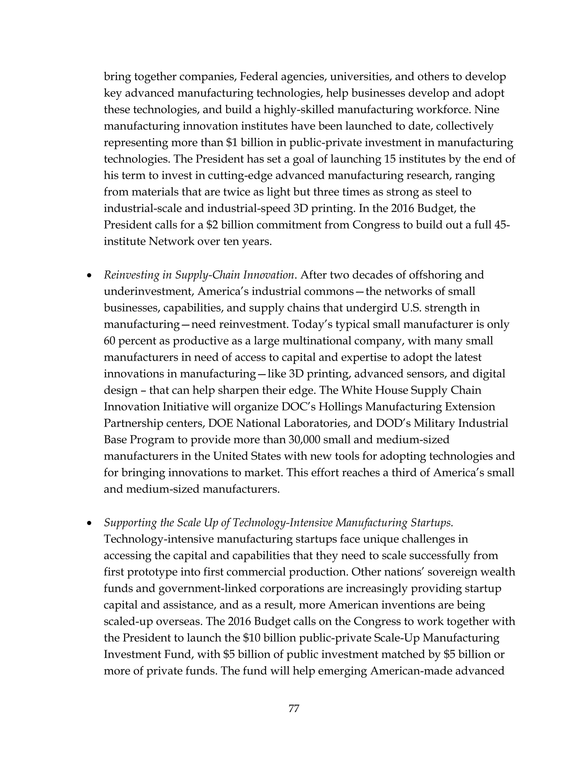 77
bring together companies, Federal agencies, universities, and others to develop
key advanced manufacturing technologies, help businesses develop and adopt
these technologies, and build a highly-skilled manufacturing workforce. Nine
manufacturing innovation institutes have been launched to date, collectively
representing more than $1 billion in public-private investment in manufacturing
technologies. The President has set a goal of launching 15 institutes by the end of
his term to invest in cutting-edge advanced manufacturing research, ranging
from materials that are twice as light but three times as strong as steel to
industrial-scale and industrial-speed 3D printing. In the 2016 Budget, the
President calls for a $2 billion commitment from Congress to build out a full 45-
institute Network over ten years.
 Reinvesting in Supply-Chain Innovation. After two decades of offshoring and
underinvestment, America’s industrial commons—the networks of small
businesses, capabilities, and supply chains that undergird U.S. strength in
manufacturing—need reinvestment. Today’s typical small manufacturer is only
60 percent as productive as a large multinational company, with many small
manufacturers in need of access to capital and expertise to adopt the latest
innovations in manufacturing—like 3D printing, advanced sensors, and digital
design – that can help sharpen their edge. The White House Supply Chain
Innovation Initiative will organize DOC’s Hollings Manufacturing Extension
Partnership centers, DOE National Laboratories, and DOD’s Military Industrial
Base Program to provide more than 30,000 small and medium-sized
manufacturers in the United States with new tools for adopting technologies and
for bringing innovations to market. This effort reaches a third of America’s small
and medium-sized manufacturers.
 Supporting the Scale Up of Technology-Intensive Manufacturing Startups.
Technology-intensive manufacturing startups face unique challenges in
accessing the capital and capabilities that they need to scale successfully from
first prototype into first commercial production. Other nations’ sovereign wealth
funds and government-linked corporations are increasingly providing startup
capital and assistance, and as a result, more American inventions are being
scaled-up overseas. The 2016 Budget calls on the Congress to work together with
the President to launch the $10 billion public-private Scale-Up Manufacturing
Investment Fund, with $5 billion of public investment matched by $5 billion or
more of private funds. The fund will help emerging American-made advanced
 