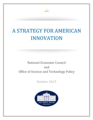 A for American Innovation
Creating Shared Prosperity
National Economic Council and Office of Science and Technology Policy
October 2015
A STRATEGY FOR AMERICAN
INNOVATION
National Economic Council
and
Office of Science and Technology Policy
October 2015
 