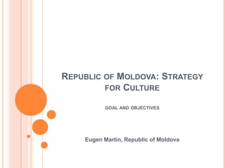 REPUBLIC OF MOLDOVA: STRATEGY
         FOR CULTURE

          GOAL AND OBJECTIVES




    Eugen Martin, Republic of Moldova
 