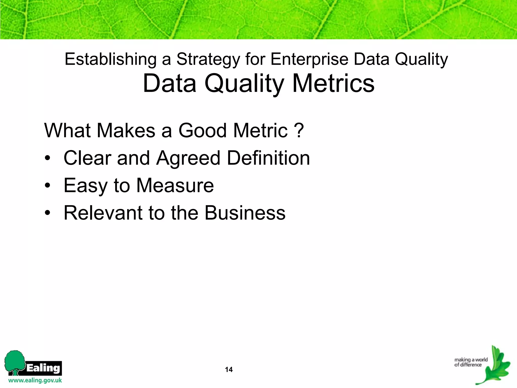 Establishing a Strategy for Enterprise Data Quality   Data Quality Metrics What Makes a Good Metric ? Clear and Agreed Definition  Easy to Measure  Relevant to the Business   