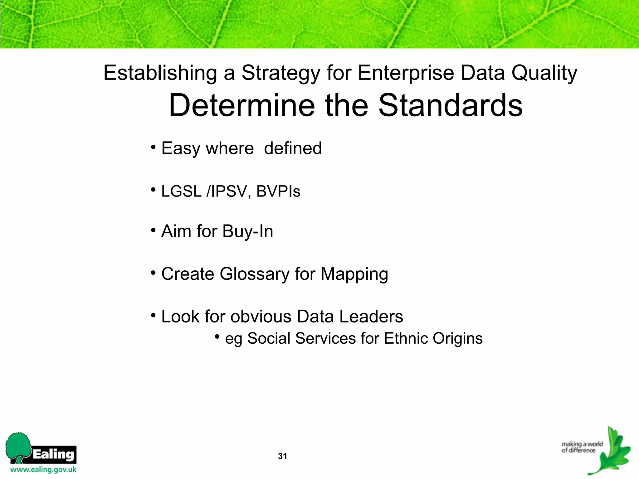 Establishing a Strategy for Enterprise Data Quality    Determine the Standards Easy where  defined LGSL /IPSV, BVPIs Aim for Buy-In Create Glossary for Mapping Look for obvious Data Leaders eg Social Services for Ethnic Origins   