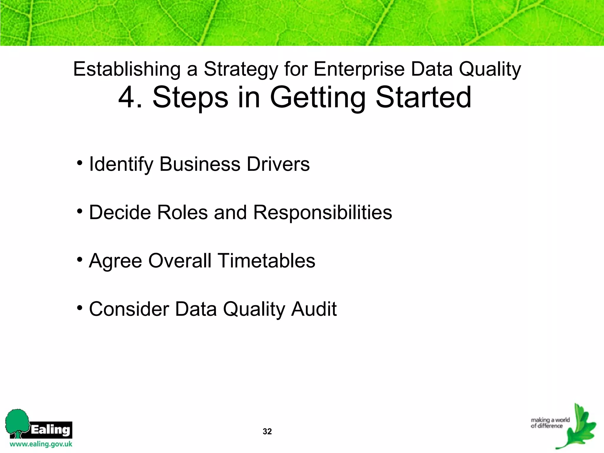 Establishing a Strategy for Enterprise Data Quality   4. Steps in Getting Started  Identify Business Drivers Decide Roles and Responsibilities Agree Overall Timetables Consider Data Quality Audit  