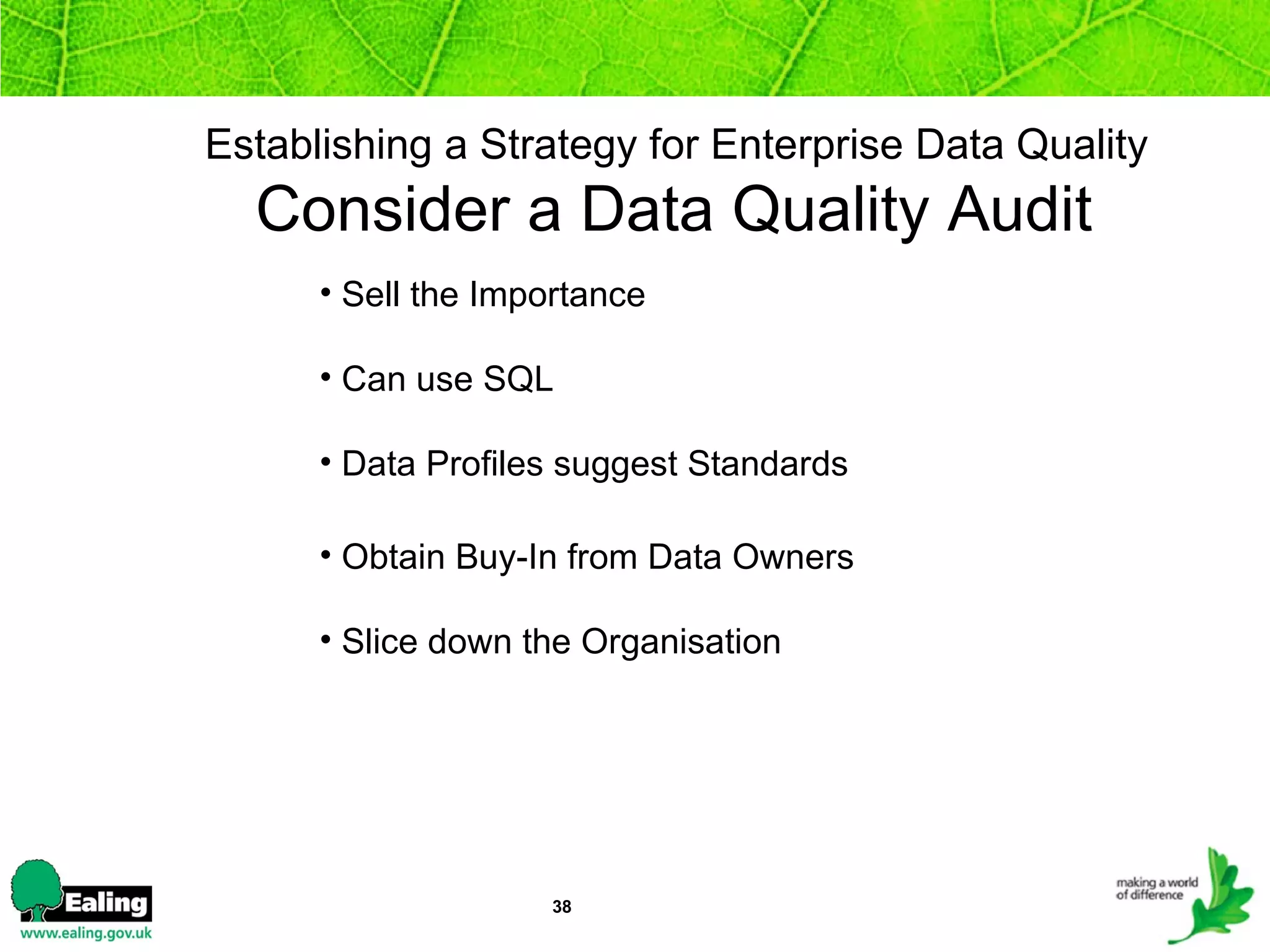 Establishing a Strategy for Enterprise Data Quality  Consider a Data Quality Audit  Sell the Importance Can use SQL  Data Profiles suggest Standards Obtain Buy-In from Data Owners Slice down the Organisation 