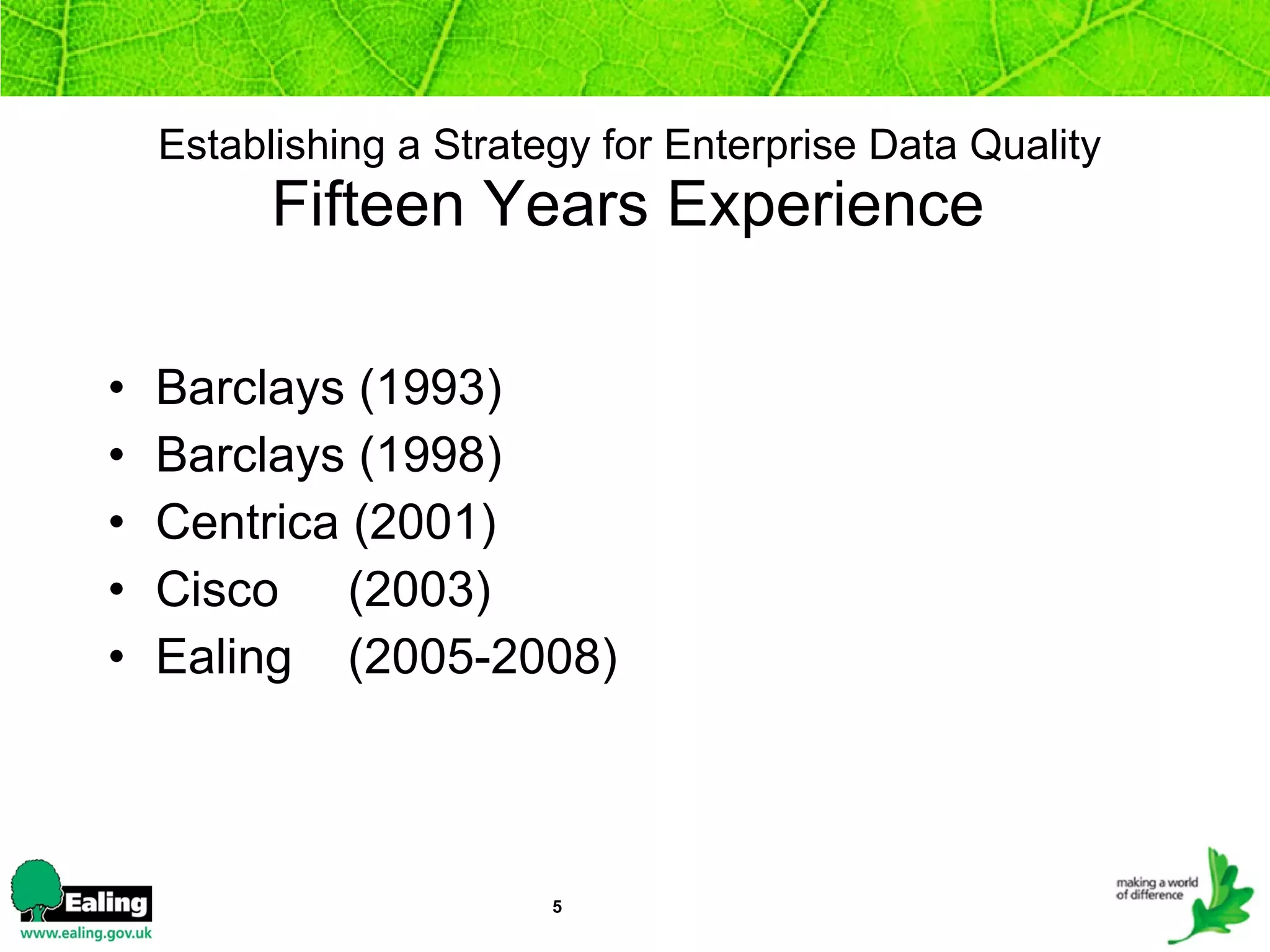 Establishing a Strategy for Enterprise Data Quality   Fifteen Years Experience   Barclays (1993)  Barclays (1998) Centrica (2001) Cisco  (2003) Ealing  (2005-2008) 