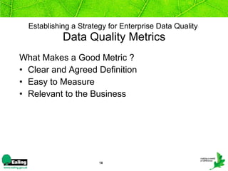 Establishing a Strategy for Enterprise Data Quality   Data Quality Metrics What Makes a Good Metric ? Clear and Agreed Definition  Easy to Measure  Relevant to the Business   