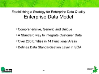 Establishing a Strategy for Enterprise Data Quality   Enterprise Data Model  Comprehensive, Generic and Unique  A Standard way to integrate Customer Data  Over 200 Entities in 14 Functional Areas Defines Data Standardisation Layer in SOA 