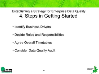 Establishing a Strategy for Enterprise Data Quality   4. Steps in Getting Started  Identify Business Drivers Decide Roles and Responsibilities Agree Overall Timetables Consider Data Quality Audit  