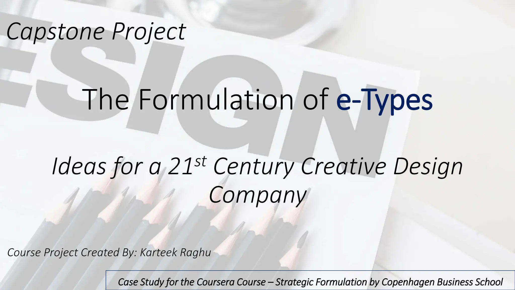 The Formulation of e-Types
Ideas for a 21st Century Creative Design
Company
Case Study for the Coursera Course – Strategic Formulation by Copenhagen Business School
Capstone Project
Course Project Created By: Karteek Raghu
 