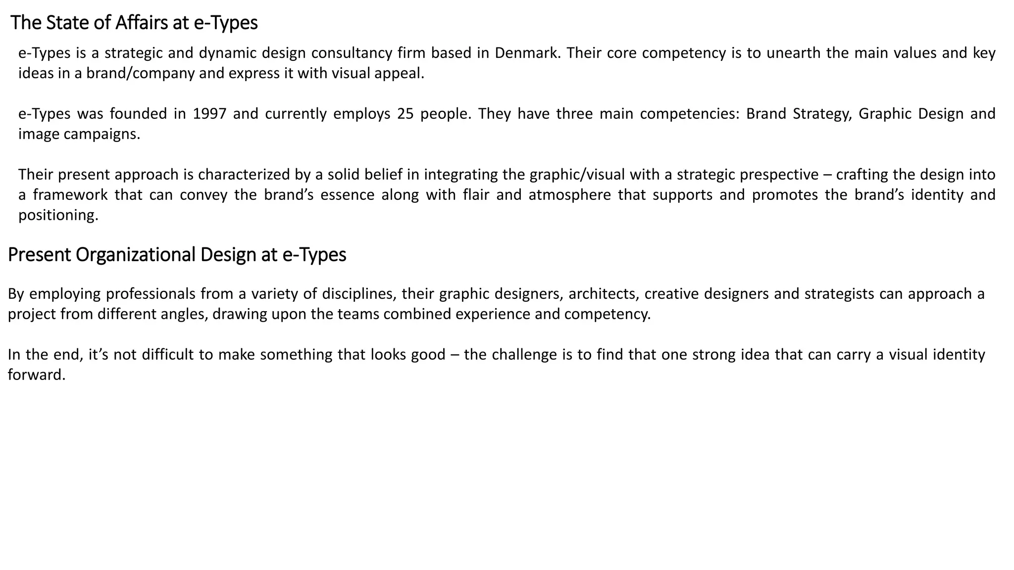 The State of Affairs at e-Types
e-Types is a strategic and dynamic design consultancy firm based in Denmark. Their core competency is to unearth the main values and key
ideas in a brand/company and express it with visual appeal.
e-Types was founded in 1997 and currently employs 25 people. They have three main competencies: Brand Strategy, Graphic Design and
image campaigns.
Their present approach is characterized by a solid belief in integrating the graphic/visual with a strategic prespective – crafting the design into
a framework that can convey the brand’s essence along with flair and atmosphere that supports and promotes the brand’s identity and
positioning.
Present Organizational Design at e-Types
By employing professionals from a variety of disciplines, their graphic designers, architects, creative designers and strategists can approach a
project from different angles, drawing upon the teams combined experience and competency.
In the end, it’s not difficult to make something that looks good – the challenge is to find that one strong idea that can carry a visual identity
forward.
 