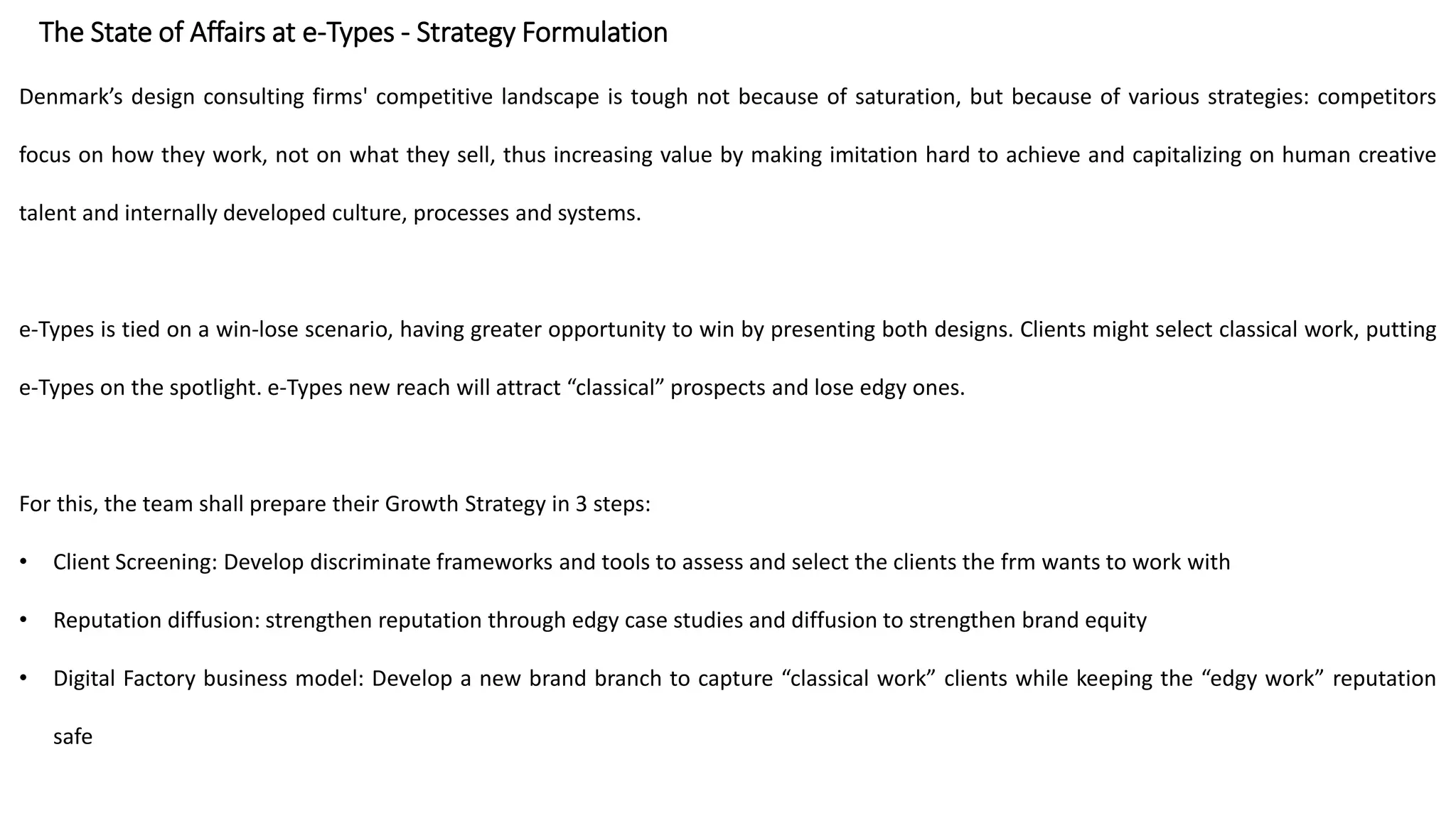 The State of Affairs at e-Types - Strategy Formulation
Denmark’s design consulting firms' competitive landscape is tough not because of saturation, but because of various strategies: competitors
focus on how they work, not on what they sell, thus increasing value by making imitation hard to achieve and capitalizing on human creative
talent and internally developed culture, processes and systems.
e-Types is tied on a win-lose scenario, having greater opportunity to win by presenting both designs. Clients might select classical work, putting
e-Types on the spotlight. e-Types new reach will attract “classical” prospects and lose edgy ones.
For this, the team shall prepare their Growth Strategy in 3 steps:
• Client Screening: Develop discriminate frameworks and tools to assess and select the clients the frm wants to work with
• Reputation diffusion: strengthen reputation through edgy case studies and diffusion to strengthen brand equity
• Digital Factory business model: Develop a new brand branch to capture “classical work” clients while keeping the “edgy work” reputation
safe
 