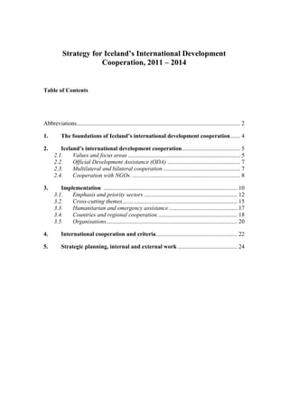 Strategy for Iceland’s International Development
Cooperation, 2011 – 2014
Table of Contents
Abbreviations................................................................................................................ 2
1. The foundations of Iceland’s international development cooperation....... 4
2. Iceland’s international development cooperation........................................ 5
2.1. Values and focus areas ............................................................................. 5
2.2. Official Development Assistance (ODA) .................................................. 7
2.3. Multilateral and bilateral cooperation ..................................................... 7
2.4. Cooperation with NGOs. .......................................................................... 8
3. Implementation ............................................................................................ 10
3.1. Emphasis and priority sectors ................................................................ 12
3.2. Cross-cutting themes............................................................................... 15
3.3. Humanitarian and emergency assistance ............................................... 17
3.4. Countries and regional cooperation....................................................... 18
3.5. Organisations.......................................................................................... 20
4. International cooperation and criteria........................................................ 22
5. Strategic planning, internal and external work ......................................... 24
 