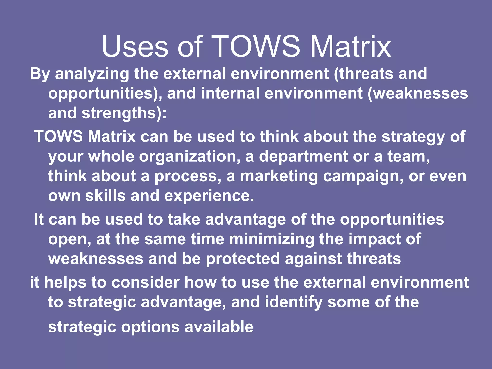 Uses of TOWS Matrix
By analyzing the external environment (threats and
    opportunities), and internal environment (weaknesses
    and strengths):
 TOWS Matrix can be used to think about the strategy of
    your whole organization, a department or a team,
    think about a process, a marketing campaign, or even
    own skills and experience.
 It can be used to take advantage of the opportunities
    open, at the same time minimizing the impact of
    weaknesses and be protected against threats
it helps to consider how to use the external environment
    to strategic advantage, and identify some of the
  strategic options available
 