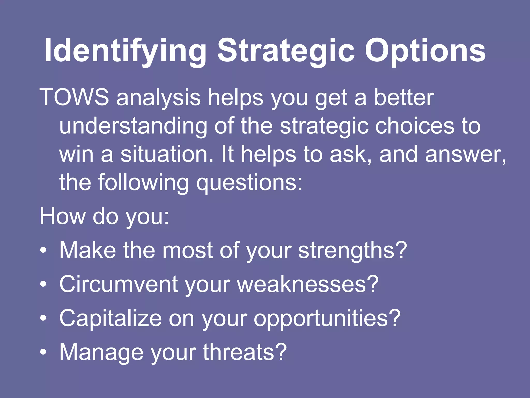 Identifying Strategic Options
TOWS analysis helps you get a better
  understanding of the strategic choices to
  win a situation. It helps to ask, and answer,
  the following questions:
How do you:
• Make the most of your strengths?
• Circumvent your weaknesses?
• Capitalize on your opportunities?
• Manage your threats?
 