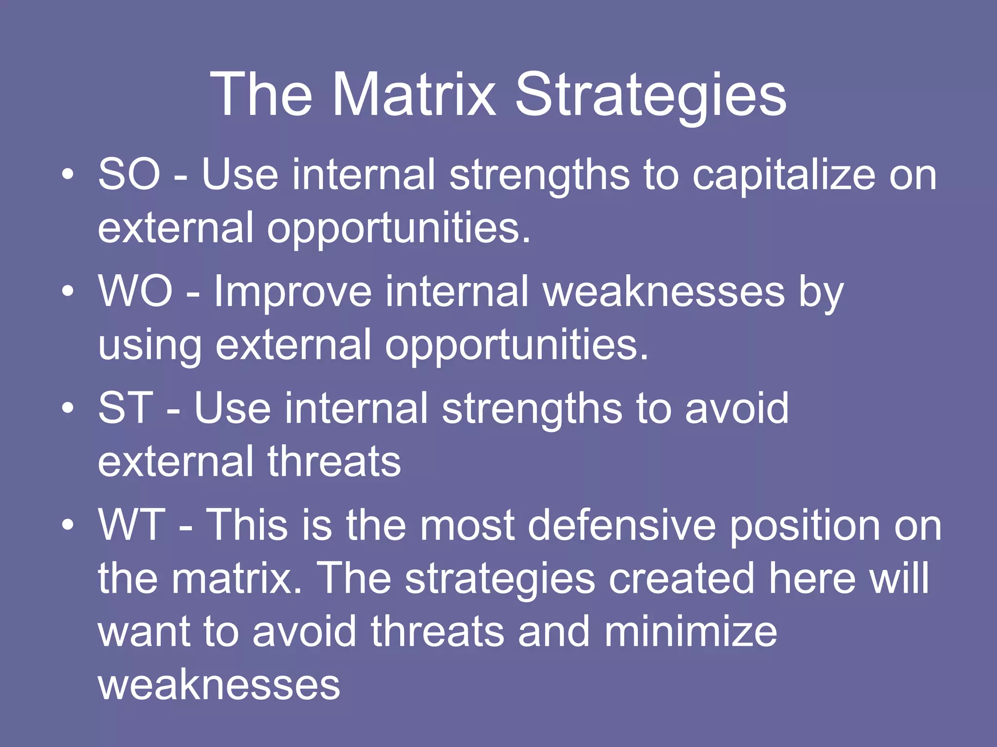 The Matrix Strategies
• SO - Use internal strengths to capitalize on
  external opportunities.
• WO - Improve internal weaknesses by
  using external opportunities.
• ST - Use internal strengths to avoid
  external threats
• WT - This is the most defensive position on
  the matrix. The strategies created here will
  want to avoid threats and minimize
  weaknesses
 