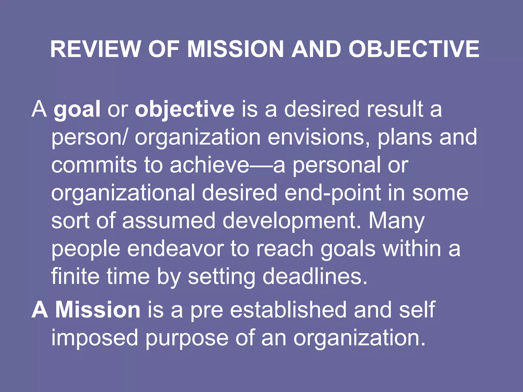 REVIEW OF MISSION AND OBJECTIVE

A goal or objective is a desired result a
  person/ organization envisions, plans and
  commits to achieve—a personal or
  organizational desired end-point in some
  sort of assumed development. Many
  people endeavor to reach goals within a
  finite time by setting deadlines.
A Mission is a pre established and self
  imposed purpose of an organization.
 