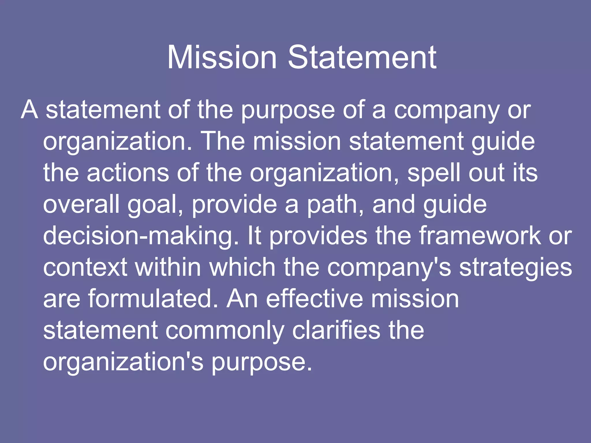 Mission Statement
A statement of the purpose of a company or
  organization. The mission statement guide
  the actions of the organization, spell out its
  overall goal, provide a path, and guide
  decision-making. It provides the framework or
  context within which the company's strategies
  are formulated. An effective mission
  statement commonly clarifies the
  organization's purpose.
 