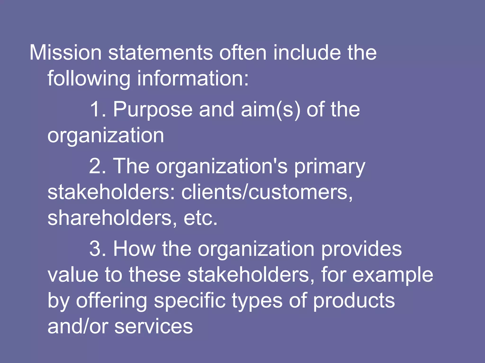Mission statements often include the
 following information:
      1. Purpose and aim(s) of the
 organization
      2. The organization's primary
 stakeholders: clients/customers,
 shareholders, etc.
      3. How the organization provides
 value to these stakeholders, for example
 by offering specific types of products
 and/or services
 