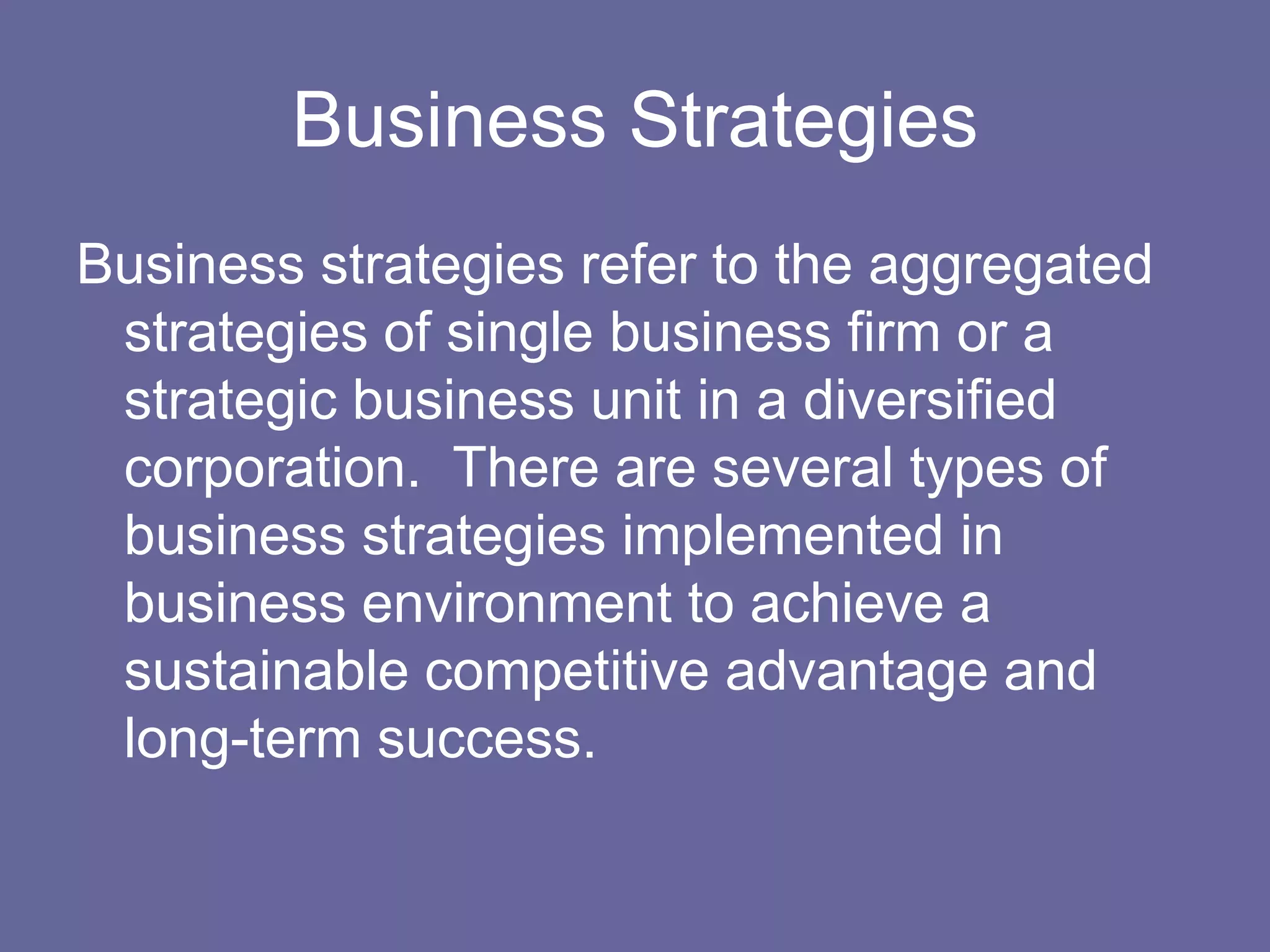 Business Strategies
Business strategies refer to the aggregated
 strategies of single business firm or a
 strategic business unit in a diversified
 corporation. There are several types of
 business strategies implemented in
 business environment to achieve a
 sustainable competitive advantage and
 long-term success.
 
