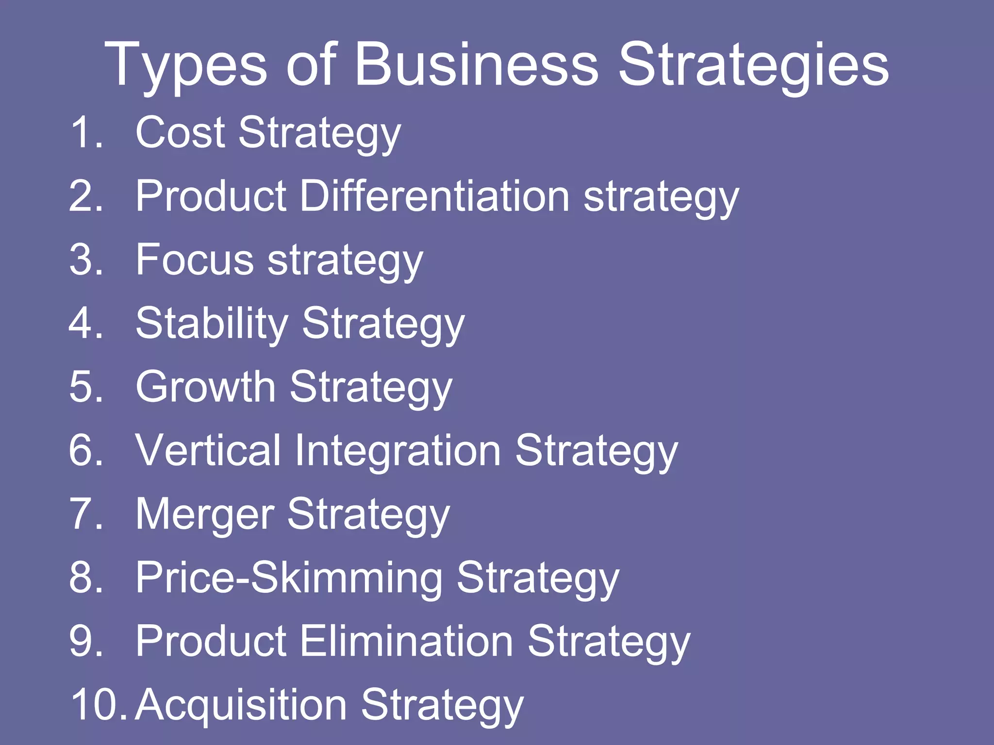 Types of Business Strategies
1. Cost Strategy
2. Product Differentiation strategy
3. Focus strategy
4. Stability Strategy
5. Growth Strategy
6. Vertical Integration Strategy
7. Merger Strategy
8. Price-Skimming Strategy
9. Product Elimination Strategy
10. Acquisition Strategy
 