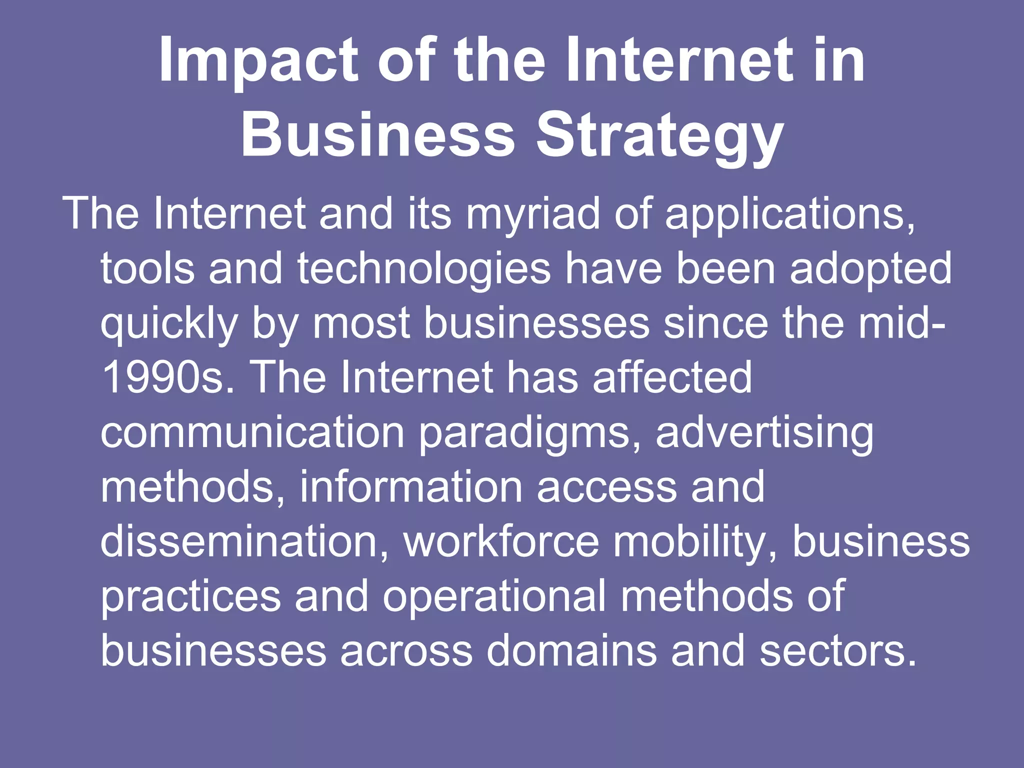 Impact of the Internet in
      Business Strategy
The Internet and its myriad of applications,
 tools and technologies have been adopted
 quickly by most businesses since the mid-
 1990s. The Internet has affected
 communication paradigms, advertising
 methods, information access and
 dissemination, workforce mobility, business
 practices and operational methods of
 businesses across domains and sectors.
 