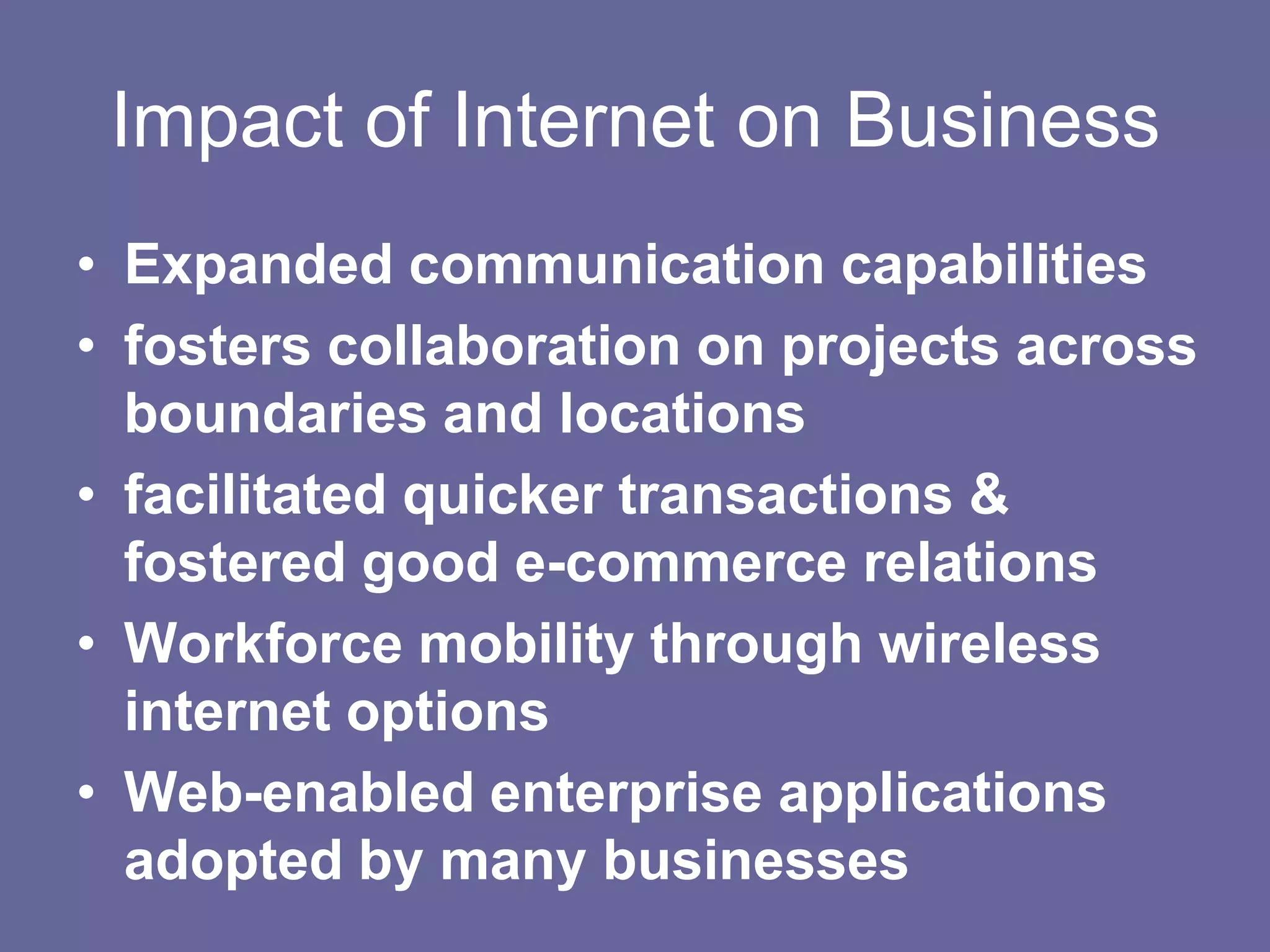 Impact of Internet on Business
• Expanded communication capabilities
• fosters collaboration on projects across
  boundaries and locations
• facilitated quicker transactions &
  fostered good e-commerce relations
• Workforce mobility through wireless
  internet options
• Web-enabled enterprise applications
  adopted by many businesses
 